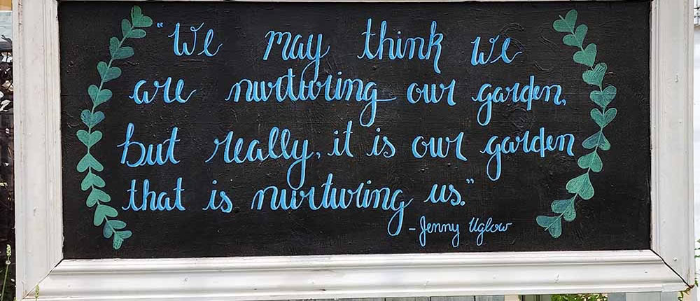 "We may think we are nurturing our garden, but really, it is our garden that is nurturing us." - Jenny Uglow